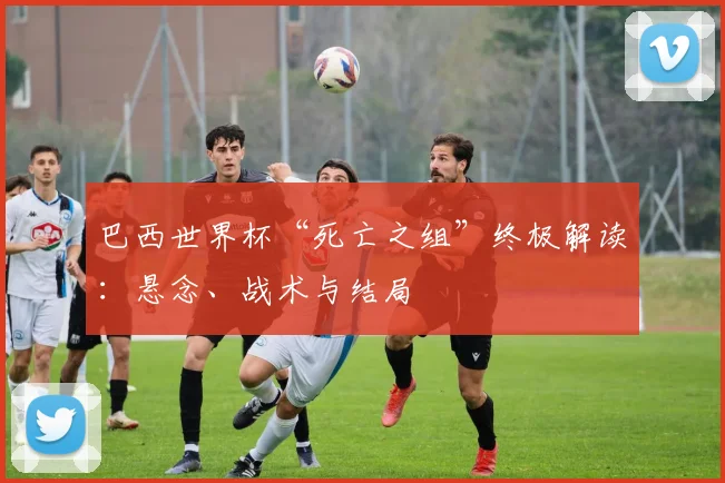 巴西世界杯“死亡之组”终极解读：悬念、战术与结局