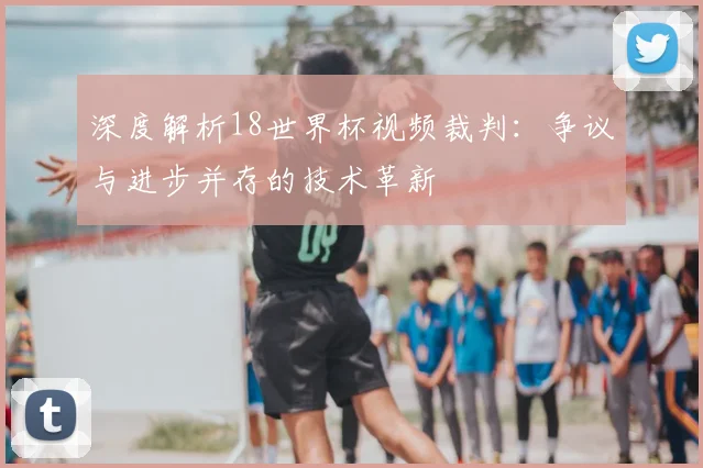 深度解析18世界杯视频裁判：争议与进步并存的技术革新