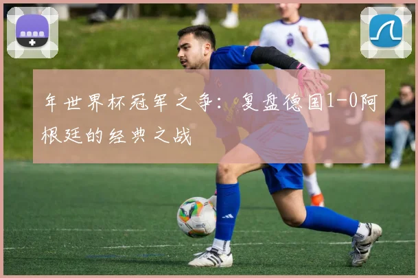 年世界杯冠军之争:复盘德国1-0阿根廷的经典之战