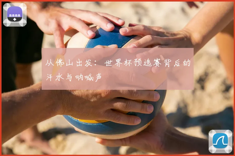从佛山出发：世界杯预选赛背后的汗水与呐喊声