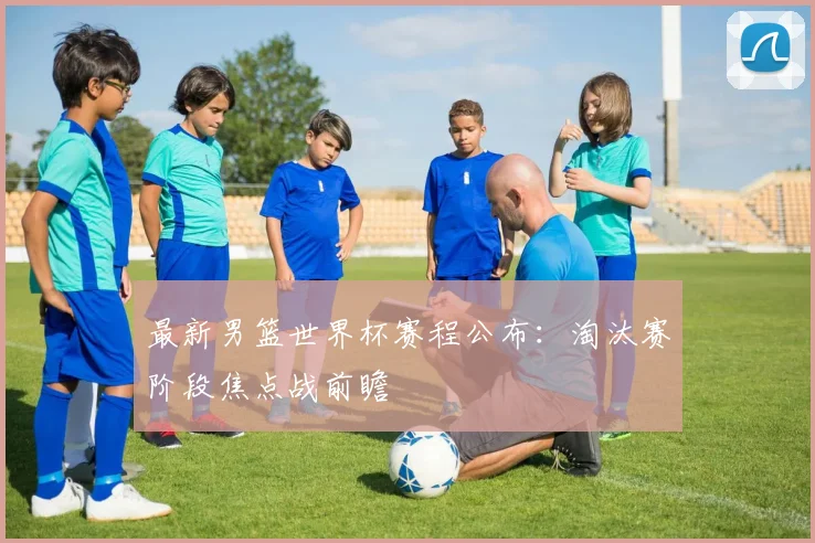 最新男篮世界杯赛程公布:淘汰赛阶段焦点战前瞻