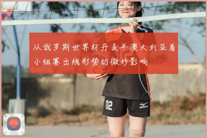 从俄罗斯世界杯丹麦平澳大利亚看小组赛出线形势的微妙影响