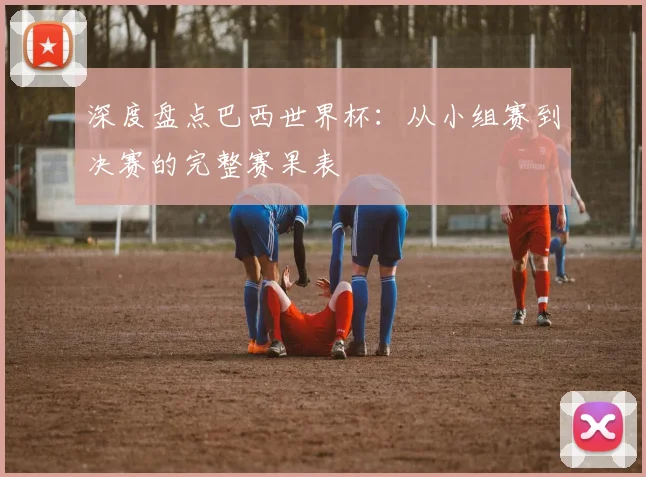 深度盘点巴西世界杯：从小组赛到决赛的完整赛果表