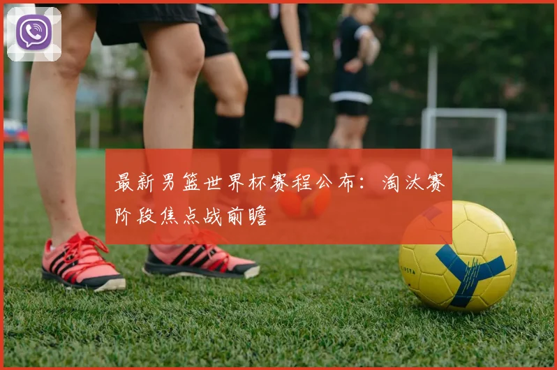 最新男篮世界杯赛程公布:淘汰赛阶段焦点战前瞻
