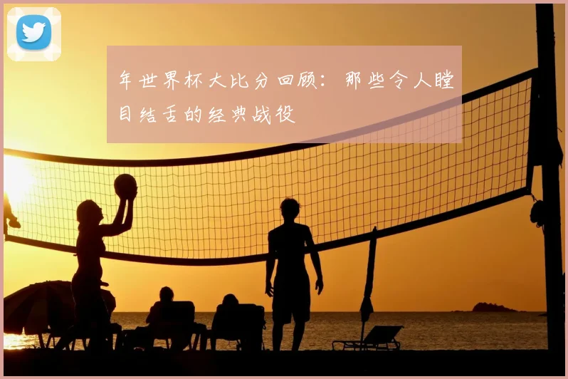 年世界杯大比分回顾：那些令人瞠目结舌的经典战役